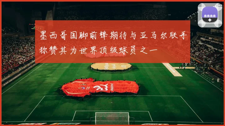 墨西哥国脚前锋期待与亚马尔联手称赞其为世界顶级球员之一
