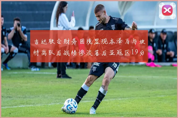 吉达联合财务困境显现本泽马与坎特离队后战绩惨淡落后亚冠区19分