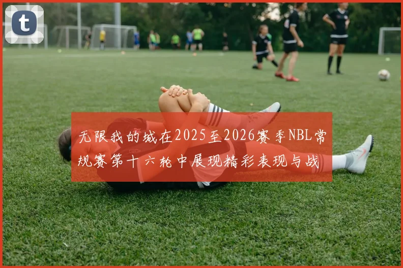 无限我的城在2025至2026赛季NBL常规赛第十六轮中展现精彩表现与战术分析