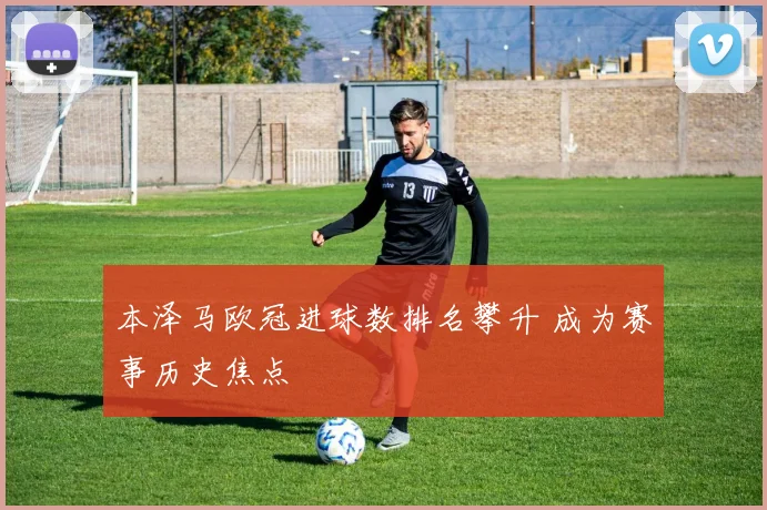 本泽马欧冠进球数排名攀升 成为赛事历史焦点