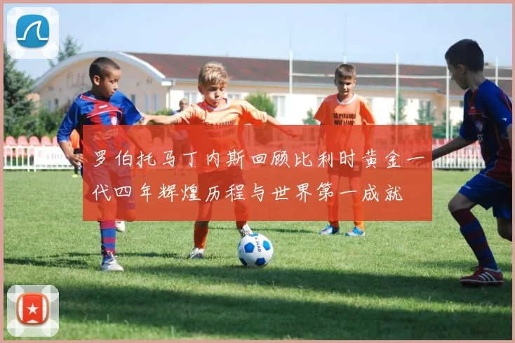 罗伯托马丁内斯回顾比利时黄金一代四年辉煌历程与世界第一成就