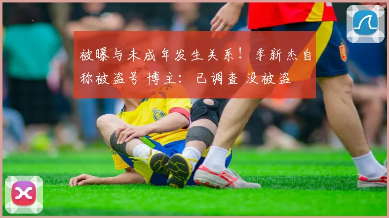 被曝与未成年发生关系！季新杰自称被盗号 博主：已调查 没被盗