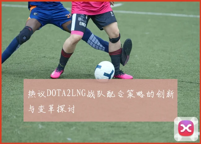 热议DOTA2LNG战队配合策略的创新与变革探讨