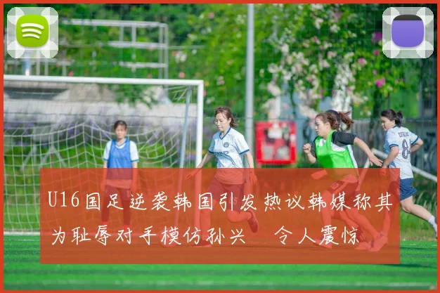 U16国足逆袭韩国引发热议韩媒称其为耻辱对手模仿孙兴慜令人震惊