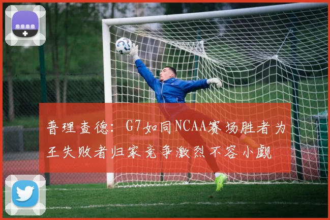 普理查德：G7如同NCAA赛场胜者为王失败者归家竞争激烈不容小觑